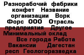 Разнорабочий  фабрики конфет › Название организации ­ Ворк Форс, ООО › Отрасль предприятия ­ Другое › Минимальный оклад ­ 27 000 - Все города Работа » Вакансии   . Дагестан респ.,Геологоразведка п.